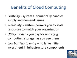 What
The
[ ? ]
Benefits of Cloud Computing
• Elasticity - system automatically handles
supply and demand issues
• Scalability - system permits you to scale
resources to match your organization
• Utility model - you pay for units (e.g.
computing, storage) as you use them
• Low barriers to entry – no large initial
investment in infrastructure components
 