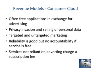 What
The
[ ? ]
Revenue Models - Consumer Cloud
• Often free applications in exchange for
advertising
• Privacy invasion and selling of personal data
• Targeted and untargeted marketing
• Reliability is good but no accountability if
service is free
• Services not reliant on adverting charge a
subscription fee
 