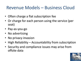 What
The
[ ? ]
Revenue Models – Business Cloud
• Often charge a flat subscription fee
• Or charge for each person using the service (per
seat)
• Pay-as-you-go
• No advertising
• No privacy invasion
• High Reliability – Accountability from subscription
• Security and compliance issues may arise from
offsite data
 