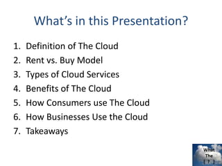 What
The
[ ? ]
What’s in this Presentation?
1. Definition of The Cloud
2. Rent vs. Buy Model
3. Types of Cloud Services
4. Benefits of The Cloud
5. How Consumers use The Cloud
6. How Businesses Use the Cloud
7. Takeaways
 