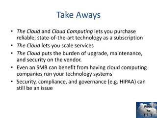 What
The
[ ? ]
Take Aways
• The Cloud and Cloud Computing lets you purchase
reliable, state-of-the-art technology as a subscription
• The Cloud lets you scale services
• The Cloud puts the burden of upgrade, maintenance,
and security on the vendor.
• Even an SMB can benefit from having cloud computing
companies run your technology systems
• Security, compliance, and governance (e.g. HIPAA) can
still be an issue
 