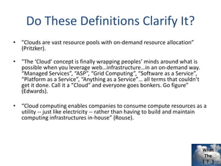 What
The
[ ? ]
Do These Definitions Clarify It?
• "Clouds are vast resource pools with on-demand resource allocation”
(Pritzker).
• "The ‘Cloud’ concept is finally wrapping peoples’ minds around what is
possible when you leverage web…infrastructure…in an on-demand way.
“Managed Services”, “ASP”, “Grid Computing”, “Software as a Service”,
“Platform as a Service”, “Anything as a Service”… all terms that couldn’t
get it done. Call it a “Cloud” and everyone goes bonkers. Go figure"
(Edwards).
• “Cloud computing enables companies to consume compute resources as a
utility -- just like electricity -- rather than having to build and maintain
computing infrastructures in-house” (Rouse).
 