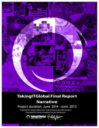  
	
  
	
  
	
  
	
  
	
  
	
  
	
   	
  
	
  
	
  
	
  
	
  
	
  
	
  
	
  
	
  
	
  
	
  
	
  
	
  
	
  
	
  
	
  
	
  
	
  
	
  
	
  
	
  
	
  
	
  
	
  
	
  
	
  
	
  
	
  
	
  
	
  
	
  
	
  
	
  
	
  
	
  
	
  
	
  
	
  
	
  
	
  
	
  
	
  
	
  
TakingITGlobal Final Report
Narrative
Project duration: June 2014 -June 2015
Prepared by: Kareen Matushek, Haifa Al Arasi & Jennifer Corriero
Prepared for: Patricia Cogley & Lauren Stevenson
 