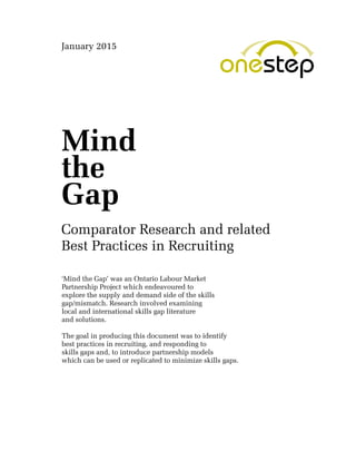 Mind
the
Gap
‘Mind the Gap’ was an Ontario Labour Market
Partnership Project which endeavoured to
explore the supply and demand side of the skills
gap/mismatch. Research involved examining
local and international skills gap literature
and solutions.
The goal in producing this document was to identify
best practices in recruiting, and responding to
skills gaps and, to introduce partnership models
which can be used or replicated to minimize skills gaps.
Comparator Research and related
Best Practices in Recruiting
January 2015
 