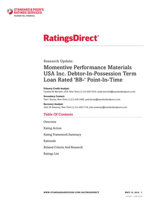 Research Update:
Momentive Performance Materials
USA Inc. Debtor-In-Possession Term
Loan Rated 'BB-' Point-In-Time
Primary Credit Analyst:
Cynthia M Werneth, CFA, New York (1) 212-438-7819; cindy.werneth@standardandpoors.com
Secondary Contact:
Paul J Kurias, New York (1) 212-438-3486; paul.kurias@standardandpoors.com
Recovery Analyst:
John W Sweeney, New York (1) 212-438-7154; john.sweeney@standardandpoors.com
Table Of Contents
Overview
Rating Action
Rating Framework Summary
Rationale
Related Criteria And Research
Ratings List
WWW.STANDARDANDPOORS.COM/RATINGSDIRECT MAY 15, 2014 1
1323697 | 300614293
 