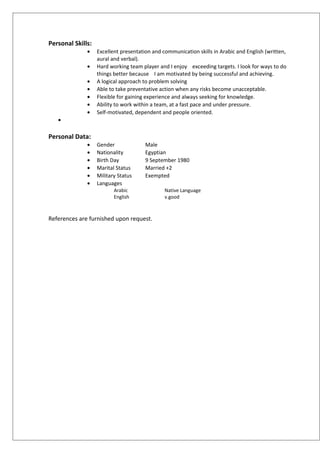 Personal Skills:
• Excellent presentation and communication skills in Arabic and English (written,
aural and verbal).
• Hard working team player and I enjoy exceeding targets. I look for ways to do
things better because I am motivated by being successful and achieving.
• A logical approach to problem solving
• Able to take preventative action when any risks become unacceptable.
• Flexible for gaining experience and always seeking for knowledge.
• Ability to work within a team, at a fast pace and under pressure.
• Self-motivated, dependent and people oriented.
•
Personal Data:
• Gender Male
• Nationality Egyptian
• Birth Day 9 September 1980
• Marital Status Married +2
• Military Status Exempted
• Languages
Arabic Native Language
English v.good
References are furnished upon request.
 