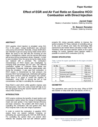 Paper Number
Effect of EGR and Air Fuel Ratio on Gasoline HCCI
Combustion with Direct Injection
Jayneel Gajjar
Masters in Automotive Systems, Kettering University
Dr. Bassem Ramadan
Professor, Kettering University
ABSTRACT
HCCI gasoline direct injection is simulated using AVL
Fire. In this paper, charge stratification was achieved
using spray and premixed. Basically, charge stratification
was intended to get one spray during intake stroke which
allows the spray to mix well with the incoming air and
make a homogenous mixture and the second pilot spray
will be done during compression stroke. However, in order
to save simulation time, the spray during the intake stroke
was replaced with a premixed. The combustion
characteristics of HCCI engine was investigated by
changing EGR percentage and A/F ratio. Two different
combustion models i.e. Coherent Flame Model and
Characteristic Timescale model were experimented with
during the simulation. It was seen that combustion in
HCCI engine is characterized by high pressure rise
because HCCI has homogenously distributed self-igniting
spots which combust uniformly throughout the cylinder.
Since there is no spark to control the initiation of
combustion, using EGR or varying the A/F or fuel
concentration can help in controlling the combustion.
Deep Bowl is used which unlike gasoline engines uses
flat head piston. Swirl in the cavity of bowl will help to mix
the fuel sprayed during the second injection well in turn
reduce NOx Emission [1].
INTRODUCTION
HCCI engine combines the benefits of spark Ignition and
compression ignition where the charge is homogenously
mixed and auto ignited. It has higher thermal efficiency
and lower emissions. The problem with HCCI engine is
controlling the combustion rate and ignition time. Also
HCCI engines have a very low range of operation.
In order to control the combustion in gasoline HCCI
engine there are several methods including: air
preheating [2], supercharging [3], VCR [4], EGR [5] etc.
For controlling the ignition there are several other
methods like adopting dual fuel with different ignition
property [6], mixing peroxide additive to improve the
ignition property [7]. These methods of controlling add up
to the cost of vehicle and make the technology little
impractical in the market where cost plays a major factor.
Therefore, EGR and direct injection seems to be a good
strategy for control. Gasoline direct injection makes it
possible to control HCCI combustion [8,9,10].
ENGINE SPECIFICATION
Table 1 shows the engine specification for the engine simulated
in AVL Fire.
GEOMETRY
Two geometries were used for the study. Effect of EGR
was studied on deep bowl with bowl volume of 34.6 cc.
Figure 1 Sector mesh of Deep Bowl geometry used for
investigating the effect of EGR.
Sr.No Parameter Value
1 Bore 95 mm
2 Stroke 105 mm
3 Connecting Rod 198 mm
4 Volume per Cylinder 745 cc
5 Engine Speed 1400 RPM
6 Type
Naturally
Aspirated
 