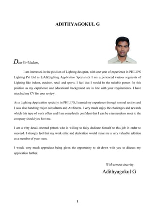 ADITHYAGOKUL G
Dear Sir/Madam,
I am interested in the position of Lighting designer, with one year of experience in PHILIPS
Lighting Pvt Ltd as LiAS(Lighting Application Specialist). I am experienced various segments of
Lighting like indoor, outdoor, retail and sports. I feel that I would be the suitable person for this
position as my experience and educational background are in line with your requirements. I have
attached my CV for your review.
As a Lighting Application specialist in PHILIPS, I earned my experience through several sectors and
I was also handling major consultants and Architects. I very much enjoy the challenges and rewards
which this type of work offers and I am completely confident that I can be a tremendous asset to the
company should you hire me.
I am a very detail-oriented person who is willing to fully dedicate himself to this job in order to
succeed. I strongly feel that my work ethic and dedication would make me a very valuable addition
as a member of your team.
I would very much appreciate being given the opportunity to sit down with you to discuss my
application further.
With utmost sincerity
Adithyagokul G
1
 