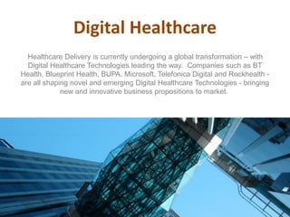 Digital Healthcare
Healthcare Delivery is currently undergoing a global transformation – with
Digital Healthcare Technologies leading the way. Companies such as BT
Health, Blueprint Health, BUPA, Microsoft, Telefonica Digital and Rockhealth -
are all shaping novel and emerging Digital Healthcare Technologies - bringing
new and innovative business propositions to market.
 