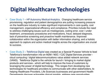 • Case Study 1 – HP Autonomy Medical Analytics. Changing healthcare service
provisioning, regulation and patient demographics are putting increasing pressure
on the healthcare industry to make significant improvements in care quality, cost
management, organizational efficiency and compliance. Priorities include the need
to address challenging issues such as misdiagnosis, coding error, over / under
treatment, unnecessary procedures and medications, fraud, delayed diagnosis,
lack of preventive screening and proactive health maintenance. Improved
collaboration within the organization with better information sharing, and a holistic
approach to capture and action medical insights across the organization are crucial
to success.
• Case Study 2 – Telefónica Digital was created as a Special Purpose Vehicle to lead
Telefónica’s transformation into an M2M / M2C / C2C Digital Services provider -
cloud computing / digital telecommunications value added network services
(VANS). Telefónica Digital is the vehicle for launch / bringing to market digital
products and services - which will help to improve the lives of customers by
leveraging the power of digital technology. This ranges from developing new
technologies for healthcare providers to communicate with other stakeholders, to
helping Healthcare Providers, Life Sciences businesses and government Health
Case Studies Summary – Digital Healthcare Transformation
Digital Healthcare Technologies
 