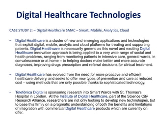 CASE STUDY 2: – Digital Healthcare SMAC – Smart, Mobile, Analytics, Cloud
• Digital Healthcare is a cluster of new and emerging applications and technologies
that exploit digital, mobile, analytic and cloud platforms for treating and supporting
patients. Digital Healthcare is necessarily generic as this novel and exciting Digital
Healthcare innovation approach is being applied to a very wide range of social and
health problems, ranging from monitoring patients in intensive care, general wards, in
convalescence or at home – to helping doctors make better and more accurate
diagnoses, improving drugs prescription and referral decisions for clinical treatment.
• Digital Healthcare has evolved from the need for more proactive and efficient
healthcare delivery, and seeks to offer new types of prevention and care at reduced
cost – using methods that are only possible thanks to sophisticated technology.
• Telefónica Digital is sponsoring research into Smart Wards with St. Thomas's
Hospital in London. At the Institute of Digital Healthcare, part of the Science City
Research Alliance, researchers are not only looking to develop new technologies, but
to base this firmly on a pragmatic understanding of both the benefits and limitations
of integration with commercial Digital Healthcare products which are currently on
offer.
CASE STUDY 2: – SMAC Digital Healthcare
Digital Healthcare Technologies
 