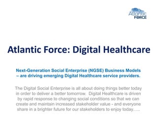 Atlantic Force: Digital Healthcare
Next-Generation Social Enterprise (NGSE) Business Models
– are driving emerging Digital Healthcare service providers.
The Digital Social Enterprise is all about doing things better today
in order to deliver a better tomorrow. Digital Healthcare is driven
by rapid response to changing social conditions so that we can
create and maintain increased stakeholder value - and everyone
share in a brighter future for our stakeholders to enjoy today.….
 