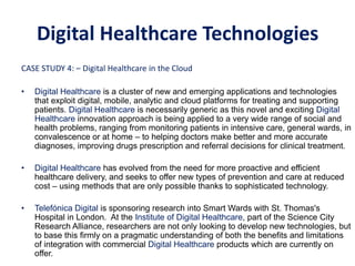 CASE STUDY 4: – Digital Healthcare in the Cloud
• Digital Healthcare is a cluster of new and emerging applications and technologies
that exploit digital, mobile, analytic and cloud platforms for treating and supporting
patients. Digital Healthcare is necessarily generic as this novel and exciting Digital
Healthcare innovation approach is being applied to a very wide range of social and
health problems, ranging from monitoring patients in intensive care, general wards, in
convalescence or at home – to helping doctors make better and more accurate
diagnoses, improving drugs prescription and referral decisions for clinical treatment.
• Digital Healthcare has evolved from the need for more proactive and efficient
healthcare delivery, and seeks to offer new types of prevention and care at reduced
cost – using methods that are only possible thanks to sophisticated technology.
• Telefónica Digital is sponsoring research into Smart Wards with St. Thomas's
Hospital in London. At the Institute of Digital Healthcare, part of the Science City
Research Alliance, researchers are not only looking to develop new technologies, but
to base this firmly on a pragmatic understanding of both the benefits and limitations
of integration with commercial Digital Healthcare products which are currently on
offer.
CASE STUDY 4: – Digital Healthcare
Digital Healthcare Technologies
 