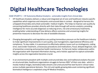 CASE STUDY 5: – HP Autonomy Medical Analytics - actionable insights from clinical data
• HP Healthcare Analytics delivers a robust and integrated set of core and healthcare industry specific
capabilities which organises and interprets unstructured data in context - designed to harness this
untapped clinical data and unlock actionable medical insights. This helps to improve care quality by
connecting healthcare providers directly with their data through self-service analytics; providing
intelligence for more accurate diagnoses so reducing errors, risk and unnecessary treatments;
enabling better understanding of how delivery affects outcomes and uncovering insights for
preventive measures to decrease the rate of avoidable diseases.
• Changing demographics and regulations are putting tremendous pressure on the healthcare industry
to make significant improvements in care quality, cost management, organizational efficiency and
compliance. To stay viable, it is paramount to effectively address issues such as misdiagnosis, coding
error, over/under treatment, unnecessary procedures and medications, fraud, delayed diagnosis, lack
of preventive screening and proactive health maintenance. To that end, better collaboration within
the organization with improved information sharing, and a holistic approach to capture actionable
insights across the organization becomes crucial.
• In an environment prevalent with multiple unstructured data silos and traditional analytics focused
on structured data, healthcare organizations struggle to harness 90%* of their core data - which is
mostly medical images, biomedical data streams and unstructured free text found in clinical notes
across multiple operational domains. This rich and rapidly growing data asset containing significant
biomedical intelligence is exploited using HP Medical Analytics,.
CASE STUDY 5: – Medical Analytics
Digital Healthcare Technologies
 