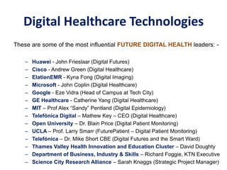 Digital Healthcare Technologies
These are some of the most influential FUTURE DIGITAL HEALTH leaders: -
– Huawei - John Frieslaar (Digital Futures)
– Cisco - Andrew Green (Digital Healthcare)
– ElationEMR - Kyna Fong (Digital Imaging)
– Microsoft - John Coplin (Digital Healthcare)
– Google - Eze Vidra (Head of Campus at Tech City)
– GE Healthcare - Catherine Yang (Digital Healthcare)
– MIT – Prof Alex “Sandy” Pentland (Digital Epidemiology)
– Telefónica Digital – Mathew Key – CEO (Digital Healthcare)
– Open University – Dr. Blain Price (Digital Patient Monitoring)
– UCLA – Prof. Larry Smarr (FuturePatient – Digital Patient Monitoring)
– Telefónica – Dr. Mike Short CBE (Digital Futures and the Smart Ward)
– Thames Valley Health Innovation and Education Cluster – David Doughty
– Department of Business, Industry & Skills – Richard Foggie, KTN Executive
– Science City Research Alliance – Sarah Knaggs (Strategic Project Manager)
 