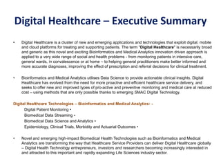 Digital Healthcare – Executive Summary
• Digital Healthcare is a cluster of new and emerging applications and technologies that exploit digital, mobile
and cloud platforms for treating and supporting patients. The term "Digital Healthcare" is necessarily broad
and generic as this novel and exciting Bioinformatics and Medical Analytics innovation driven approach is
applied to a very wide range of social and health problems - from monitoring patients in intensive care,
general wards, in convalescence or at home – to helping general practitioners make better informed and
more accurate diagnoses, improving the effect of prescription and referral decisions for clinical treatment.
• Bioinformatics and Medical Analytics utilises Data Science to provide actionable clinical insights. Digital
Healthcare has evolved from the need for more proactive and efficient healthcare service delivery, and
seeks to offer new and improved types of pro-active and preventive monitoring and medical care at reduced
cost – using methods that are only possible thanks to emerging SMAC Digital Technology.
Digital Healthcare Technologies – Bioinformatics and Medical Analytics: -
Digital Patient Monitoring •
Biomedical Data Streaming •
Biomedical Data Science and Analytics •
Epidemiology, Clinical Trials, Morbidity and Actuarial Outcomes •
• Novel and emerging high-impact Biomedical Health Technologies such as Bioinformatics and Medical
Analytics are transforming the way that Healthcare Service Providers can deliver Digital Healthcare globally
– Digital Health Technology entrepreneurs, investors and researchers becoming increasingly interested in
and attracted to this important and rapidly expanding Life Sciences industry sector.
 