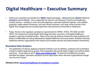 Digital Healthcare – Executive Summary
• While many industries can benefit from SMAC digital technology – Smart Devices, Mobile Platforms,
Analytics and the Cloud – this is especially the case for Life Sciences, Pharma and Healthcare
industry sectors – resulting in more accurate diagnosis, improved treatment regimes, more reliable
prognosis, better patient monitoring, care and clinical outcomes. Let’s take a look at some of the
Digital Technologies that are bringing significant improvements and benefits to Healthcare
• Today, thanks to the regulatory compliance requirements for HIPAA, HITEC, PCI DSS and ISO
27001, the reluctance to adopt Digital Technology has been overcome, and Digital Healthcare
adoption is gaining increased traction. Many of the security features required for data protection and
patient confidentiality are being addressed by Digital Healthcare service providers, therefore relieving
healthcare delivery organizations from tedious and complex security and data protection frameworks.
Biomedical Data Analytics:
• The exploitation of data by applying analytical methods such as statistics, predictive and quantitative
models to patient segments or groups of the population will provide better insights and achieve better
outcomes. As far back as 2010, there was evidence that: “93 percent of healthcare providers
identified the digital information explosion as the major factor which will drive organizational change
over the next 5 years.”
(Related article: Cloud and healthcare: A revolution is coming)
 