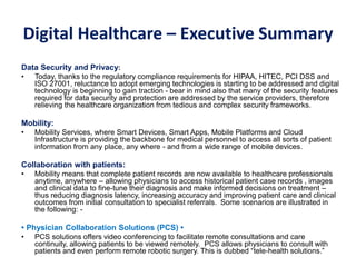 Digital Healthcare – Executive Summary
Data Security and Privacy:
• Today, thanks to the regulatory compliance requirements for HIPAA, HITEC, PCI DSS and
ISO 27001, reluctance to adopt emerging technologies is starting to be addressed and digital
technology is beginning to gain traction - bear in mind also that many of the security features
required for data security and protection are addressed by the service providers, therefore
relieving the healthcare organization from tedious and complex security frameworks.
Mobility:
• Mobility Services, where Smart Devices, Smart Apps, Mobile Platforms and Cloud
Infrastructure is providing the backbone for medical personnel to access all sorts of patient
information from any place, any where - and from a wide range of mobile devices.
Collaboration with patients:
• Mobility means that complete patient records are now available to healthcare professionals
anytime, anywhere – allowing physicians to access historical patient case records , images
and clinical data to fine-tune their diagnosis and make informed decisions on treatment –
thus reducing diagnosis latency, increasing accuracy and improving patient care and clinical
outcomes from initial consultation to specialist referrals. Some scenarios are illustrated in
the following: -
• Physician Collaboration Solutions (PCS) •
• PCS solutions offers video conferencing to facilitate remote consultations and care
continuity, allowing patients to be viewed remotely. PCS allows physicians to consult with
patients and even perform remote robotic surgery. This is dubbed “tele-health solutions.”
 