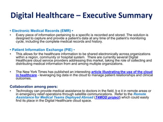 Digital Healthcare – Executive Summary
• Electronic Medical Records (EMR) •
• Every piece of information pertaining to a specific is recorded and stored. The solution is
designed to capture and provide a patient’s data at any time of the patient’s monitoring
cycle, including the complete medical records and history.
• Patient Information Exchange (PIE) •
• This allows for the healthcare information to be shared electronically across organizations
within a region, community or hospital system. There are currently several Digital
Healthcare cloud service providers addressing this market, taking the role of collecting and
distributing medical information from and among multiple organizations.
• The New York Times has published an interesting article illustrating the use of the cloud
in healthcare - leveraging big data in the cloud to manage patient relationships and clinical
outcomes.
Collaboration among peers:
• Technology can provide medical assistance to doctors in the field, b e it in remote areas or
in emergency relief operations through satellite communications. Refer to the Remote
Assistance for Medical Teams Deployed Abroad (T4MOD project) which could easily
find its place in the Digital Healthcare cloud space.
 