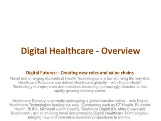 Digital Healthcare - Overview
Digital Futures: - Creating new roles and value chains
Novel and emerging Biomedical Health Technologies are transforming the way that
Healthcare Providers can deliver Healthcare globally – with Digital Health
Technology entrepreneurs and investors becoming increasingly attracted to this
rapidly growing industry sector.
Healthcare Delivery is currently undergoing a global transformation – with Digital
Healthcare Technologies leading the way. Companies such as BT Health, Blueprint
Health, BUPA, Microsoft (John Coplin), Telefonica Digital (Dr. Mike Shaw) and
Rockhealth - are all shaping novel and emerging Digital Healthcare Technologies -
bringing new and innovative business propositions to market.
 