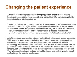 Changing the patient experience
• Advances in technology are already changing patient experiences - making
healthcare better, easier, more accurate and more efficient for physicians, patients,
hospital staff and administrators are
• These changes will no doubt affect the role of hospitals and emergency departments.
As continuous monitoring of biometric data becomes the norm, the ER will be used
as a dispatch center, with patients' information reaching the hospital before they do.
This will eliminate wait times and decrease the risk of disease transmission,
especially important when immune-compromised patients face hours in the ER.
• All of these advances translate into one main objective: improving patient outcomes.
With access to more powerful tools that are cheaper, faster and better than their
predecessors, patient outcomes are certain to improve. People will become
increasingly responsible for their own health. This will lead to more effective care, as
people will be able to detect problems much earlier in the process. Patients will no
longer put off appointments for years because personal health will be ever-present.
This will reduce healthcare costs on several levels and change the type of medical
professionals the industry needs most.
 