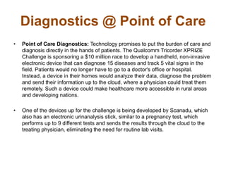 Diagnostics @ Point of Care
• Point of Care Diagnostics: Technology promises to put the burden of care and
diagnosis directly in the hands of patients. The Qualcomm Tricorder XPRIZE
Challenge is sponsoring a $10 million race to develop a handheld, non-invasive
electronic device that can diagnose 15 diseases and track 5 vital signs in the
field. Patients would no longer have to go to a doctor's office or hospital.
Instead, a device in their homes would analyze their data, diagnose the problem
and send their information up to the cloud, where a physician could treat them
remotely. Such a device could make healthcare more accessible in rural areas
and developing nations.
• One of the devices up for the challenge is being developed by Scanadu, which
also has an electronic urinanalysis stick, similar to a pregnancy test, which
performs up to 9 different tests and sends the results through the cloud to the
treating physician, eliminating the need for routine lab visits.
 