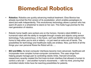 Biomedical Robotics
• Robotics: Robotics are quickly advancing medical treatment. Ekso Bionics has
already launched the first version of its exoskeleton, which enables paraplegics to
stand and walk independently. This revolutionary technology allows a person who has
spent 20 years in a wheelchair to stand on her own. This holds huge promise for the
next generation of robotics.
• Robotic home health care workers are on the horizon. Honda’s robot ASIMO is a
humanoid robot with the ability to navigate through crowds and objects using sensor
technology. Fully autonomous, in the future, we’ll see ASIMO and similar robots in the
home to help when you’re sick or elderly – or just need an extra set of hands. The
possibilities for technology and healthcare really are endless. Now, just think of all the
things your own personal Rosie the Robot will do ….
• BCI and BBIs: As brain-computer interfaces become more advanced, healthcare will
incorporate more complex human-computer connections. The uses range from
helping people manage pain to controlling robotic limbs. Harvard University
researchers recently created the first brain-to-brain interface that allowed a human to
control a rat's tail — and another human's movements — with his mind, proving that
controlled robotic limbs have far-reaching possibilities for patients.
 