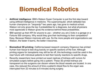 Biomedical Robotics
• Artificial intelligence: IBM's Watson Super Computer is just the first step toward
using artificial intelligence in medicine. The supercomputer, which defeated two
human champions on "Jeopardy!" two years ago, has gone to medical school.
Watson not only gives the top 3 probabilities for a diagnosis, but what physicians
most appreciate is Watson gives the evidence behind these probabilities.
• IBM opened up their API for anyone to use – whether you are 2 kids in a garage or a
Fortune 500 company. Why would they give their technology to their competitors?
Easy. Because Watson improves with use. So the more people and organizations use
Watson, the faster it learns, the better it becomes.
• Biomedical 3D printing: California-based research company Organovo has printed
human liver tissue to test drug toxicity on specific sections of the liver. Although
printing organs for transplants may still be far off, this technology could be used in the
near future with individual patients to test their toxicity reactions to specific drugs.
• Recently researchers have printed out exact replicas of kidneys with tumors for
simulated surgery before going into a patient. These 3D printed kidneys are
transparent so the surgeons can discern where the blood vessels are located. In one
case, this reduced the amount of time a patient’s blood flow to the organ was
interrupted from 22 minutes to 8 minutes during surgery.
 