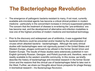The Bacteriophage Revolution
• The emergence of pathogenic bacteria resistant to many, if not most, currently
available anti-microbial agents has become a critical clinical problem in modern
medicine - particularly in the concomitant increase in immuno-suppressed patients.
The concern that the treatment of disease is re-entering the “pre-antibiotics” era
has become real, and the development of alternative anti-infection modalities is
now one of the highest priorities of modern medicine and biomedical technology.
• Prior to the discovery and widespread use of antibiotics, it was suggested that
bacterial infections could be prevented and/or treated by the administration of
viruses which attacked bacteria - bacteriophages. Although the early clinical
studies with bacteriophages were not vigorously pursed in the United States and
Western Europe, phages continued to be utilized in the former Soviet Union and
Eastern Europe. The results of these studies were extensively published in non-
English (primarily Russian, Georgian, and Polish) journals and, therefore, were not
readily available to the western scientific community. In this review, we briefly
describe the history of bacteriophage anti-microbial research in the former Soviet
Union and the reasons that the clinical use of bacteriophages failed to take root in
the West. Further, we share our thoughts about future prospects for phage therapy
in biomedical research – the Bacteriophage Revolution.
 