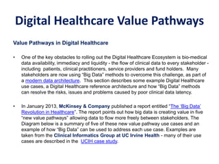 Value Pathways in Digital Healthcare
• One of the key obstacles to rolling out the Digital Healthcare Ecosystem is bio-medical
data availability, immediacy and liquidity - the flow of clinical data to every stakeholder -
including patients, clinical practitioners, service providers and fund holders. Many
stakeholders are now using “Big Data” methods to overcome this challenge, as part of
a modern data architecture. This section describes some example Digital Healthcare
use cases, a Digital Healthcare reference architecture and how “Big Data” methods
can resolve the risks, issues and problems caused by poor clinical data latency.
• In January 2013, McKinsey & Company published a report entitled “The ‘Big Data’
Revolution in Healthcare”. The report points out how big data is creating value in five
“new value pathways” allowing data to flow more freely between stakeholders. The
Diagram below is a summary of five of these new value pathway use cases and an
example of how “Big Data” can be used to address each use case. Examples are
taken from the Clinical Informatics Group at UC Irvine Health - many of their use
cases are described in the UCIH case study.
CASE STUDY 1: – Medical Analytics
Digital Healthcare Value Pathways
 