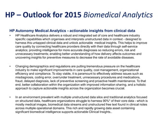 HP – Outlook for 2015 Biomedical Analytics
HP Autonomy Medical Analytics - actionable insights from clinical data
• HP Healthcare Analytics delivers a robust and integrated set of core and healthcare industry
specific capabilities which organises and interprets unstructured data in context - designed to
harness this untapped clinical data and unlock actionable medical insights. This helps to improve
care quality by connecting healthcare providers directly with their data through self-service
analytics; providing intelligence for more accurate diagnoses so reducing errors, risk and
unnecessary treatments; enabling better understanding of how delivery affects outcomes and
uncovering insights for preventive measures to decrease the rate of avoidable diseases.
• Changing demographics and regulations are putting tremendous pressure on the healthcare
industry to make significant improvements in care quality, cost management, organizational
efficiency and compliance. To stay viable, it is paramount to effectively address issues such as
misdiagnosis, coding error, over/under treatment, unnecessary procedures and medications,
fraud, delayed diagnosis, lack of preventive screening and proactive health maintenance. To that
end, better collaboration within the organization with improved information sharing, and a holistic
approach to capture actionable insights across the organization becomes crucial.
• In an environment prevalent with multiple unstructured data silos and traditional analytics focused
on structured data, healthcare organizations struggle to harness 90%* of their core data - which is
mostly medical images, biomedical data streams and unstructured free text found in clinical notes
across multiple operational domains. This rich and rapidly growing data asset containing
significant biomedical intelligence supports actionable Clinical Insights..
 