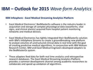 IBM – Outlook for 2015 Wave-form Analytics
IBM Infosphere - Excel Medical Streaming Analytics Platform
• Excel Medical Electronics’ BedMasterEx software is the industry leader in
acquisition and storage of complex physiological data (waveforms, vital
signs, and clinical alarms) acquired from hospital patient monitoring
networks and medical devices.
• Excel Medical Electronics has tightly integrated their BedMasterEx solution
with IBM’s InfoSphere Streams to create a groundbreaking new platform
to analyze volumes of unstructured clinical data in real time with the goal
of creating predictive medical algorithms. In conjunction with IBM Watson
Research Center, IBM and Excel Medical Engineers developed adapters to
the BedMasterEx system.
• These adapters feed data for both real time analytics and retrospective
research databases. The Excel Medical Streaming Analytics Platform
provides a common development channel among academic researchers to
collaborate and speed up validation of algorithms.
 