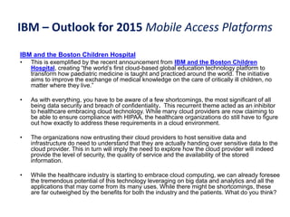 IBM – Outlook for 2015 Mobile Access Platforms
IBM and the Boston Children Hospital
• This is exemplified by the recent announcement from IBM and the Boston Children
Hospital, creating “the world’s first cloud-based global education technology platform to
transform how paediatric medicine is taught and practiced around the world. The initiative
aims to improve the exchange of medical knowledge on the care of critically ill children, no
matter where they live.”
• As with everything, you have to be aware of a few shortcomings, the most significant of all
being data security and breach of confidentiality. This recurrent theme acted as an inhibitor
to healthcare embracing cloud technology. While many cloud providers are now claiming to
be able to ensure compliance with HIPAA, the healthcare organizations do still have to figure
out how exactly to address these requirements in a cloud environment.
• The organizations now entrusting their cloud providers to host sensitive data and
infrastructure do need to understand that they are actually handing over sensitive data to the
cloud provider. This in turn will imply the need to explore how the cloud provider will indeed
provide the level of security, the quality of service and the availability of the stored
information.
• While the healthcare industry is starting to embrace cloud computing, we can already foresee
the tremendous potential of this technology leveraging on big data and analytics and all the
applications that may come from its many uses. While there might be shortcomings, these
are far outweighed by the benefits for both the industry and the patients. What do you think?
 