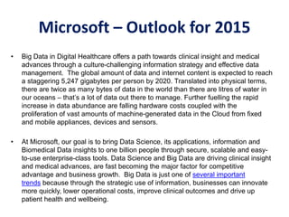 Microsoft – Outlook for 2015
• Big Data in Digital Healthcare offers a path towards clinical insight and medical
advances through a culture-challenging information strategy and effective data
management. The global amount of data and internet content is expected to reach
a staggering 5,247 gigabytes per person by 2020. Translated into physical terms,
there are twice as many bytes of data in the world than there are litres of water in
our oceans – that’s a lot of data out there to manage. Further fuelling the rapid
increase in data abundance are falling hardware costs coupled with the
proliferation of vast amounts of machine-generated data in the Cloud from fixed
and mobile appliances, devices and sensors.
• At Microsoft, our goal is to bring Data Science, its applications, information and
Biomedical Data insights to one billion people through secure, scalable and easy-
to-use enterprise-class tools. Data Science and Big Data are driving clinical insight
and medical advances, are fast becoming the major factor for competitive
advantage and business growth. Big Data is just one of several important
trends because through the strategic use of information, businesses can innovate
more quickly, lower operational costs, improve clinical outcomes and drive up
patient health and wellbeing.
 