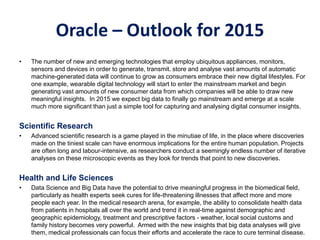 Oracle – Outlook for 2015
• The number of new and emerging technologies that employ ubiquitous appliances, monitors,
sensors and devices in order to generate, transmit. store and analyse vast amounts of automatic
machine-generated data will continue to grow as consumers embrace their new digital lifestyles. For
one example, wearable digital technology will start to enter the mainstream market and begin
generating vast amounts of new consumer data from which companies will be able to draw new
meaningful insights. In 2015 we expect big data to finally go mainstream and emerge at a scale
much more significant than just a simple tool for capturing and analysing digital consumer insights.
Scientific Research
• Advanced scientific research is a game played in the minutiae of life, in the place where discoveries
made on the tiniest scale can have enormous implications for the entire human population. Projects
are often long and labour-intensive, as researchers conduct a seemingly endless number of iterative
analyses on these microscopic events as they look for trends that point to new discoveries.
Health and Life Sciences
• Data Science and Big Data have the potential to drive meaningful progress in the biomedical field,
particularly as health experts seek cures for life-threatening illnesses that affect more and more
people each year. In the medical research arena, for example, the ability to consolidate health data
from patients in hospitals all over the world and trend it in real-time against demographic and
geographic epidemiology, treatment and prescriptive factors - weather, local social customs and
family history becomes very powerful. Armed with the new insights that big data analyses will give
them, medical professionals can focus their efforts and accelerate the race to cure terminal disease.
 