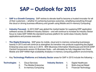 SAP – Outlook for 2015
• SAP is a Growth Company. SAP wishes to elevate itself to become a trusted innovator for all
of their customers – whether it’s achieving business outcomes, simplifying everything through
the cloud or driving business efficiency and growth using Mobile and In-memory Computing.
• Industry Focused. In 2013 SAP was global the market leader for supplying ERP application
software across 25 different Industry Sectors – and will continue to increase its Industry Sector
focus to make SAP HANA the standard business platform for world-class Industry Sector
applications and process execution.
• The Digital Enterprise. SAP grew its mobile, cloud and in-memory computing businesses
heavily in 2013 and will continue to strengthen its transition into products supporting the Digital
Enterprise area even more so in 2015. BIW (Business Information Warehouse) and ECC6 (ERP
Central Components version 6) Business Suite – will ultimately be fully integrated into Cloud,
Mobile and SAP HANA High-availability Analytics in-memory computing platform environments.
• Key Technology Platforms and Industry Sector areas for SAP in 2015 include the following: -
1. Digital Healthcare
2. Multi-channel Retail
3. Financial Technology
1. Cloud Services
2. The Mobile Enterprise
3. In-memory Computing
Industry SectorsTechnologies
 