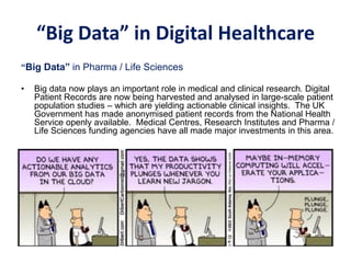 “Big Data” in Digital Healthcare
“Big Data” in Pharma / Life Sciences
• Big data now plays an important role in medical and clinical research. Digital
Patient Records are now being harvested and analysed in large-scale patient
population studies – which are yielding actionable clinical insights. The UK
Government has made anonymised patient records from the National Health
Service openly available. Medical Centres, Research Institutes and Pharma /
Life Sciences funding agencies have all made major investments in this area.
 