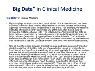 Big Data” in Clinical Medicine
“Big Data” in Clinical Medicine
• Big data plays an important role in medical and clinical research and has been
exploited in clinical data studies. Major research institute centres and funding
agencies have made large investments in the arena. For example, the National
Institutes of Health recently committed US $100 million for the big data to
Knowledge (BD2K) initiative [40]. The BD2K defines “biomedical” big data as
large datasets generated by research groups or individual investigators and as
large datasets generated by aggregation of smaller datasets. The most well-
known examples of medical big data are databases maintained by the Medicare
and Healthcare Cost and Utilization Project (with over 100 million observations).
• One of the differences between medical big data and large datasets from other
disciplines is that clinical big data are often collected based on protocols (ie,
fixed forms) and therefore are relatively structured, partially due to the extraction
process that simplify raw data as mentioned above. This feature can be traced
back to the Framingham Heart Study [41], which has followed a cohort in the
town of Framingham, Massachusetts since 1948. Vast amounts of data have
been collected through the Framingham Heart Study, and the analysis has
informed our understanding of heart diseases, including the effects of diet,
exercise, medications, and obesity on risk [42]. There are many other clinical
databases with different scopes, including but not limited to, prevalence and
trend studies, risk factor studies, and enotype-phenotype studies.
 