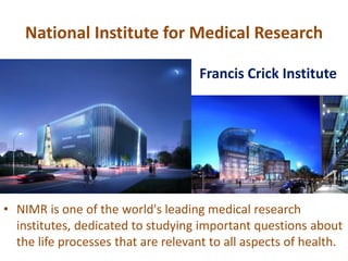 National Institute for Medical Research
• NIMR is one of the world's leading medical research
institutes, dedicated to studying important questions about
the life processes that are relevant to all aspects of health.
Francis Crick Institute
 