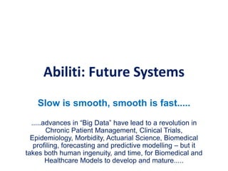 Abiliti: Future Systems
Slow is smooth, smooth is fast.....
.....advances in “Big Data” have lead to a revolution in
Chronic Patient Management, Clinical Trials,
Epidemiology, Morbidity, Actuarial Science, Biomedical
profiling, forecasting and predictive modelling – but it
takes both human ingenuity, and time, for Biomedical and
Healthcare Models to develop and mature.....
 