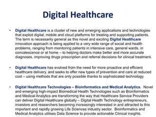 Digital Healthcare
• Digital Healthcare is a cluster of new and emerging applications and technologies
that exploit digital, mobile and cloud platforms for treating and supporting patients.
The term is necessarily general as this novel and exciting Digital Healthcare
innovation approach is being applied to a very wide range of social and health
problems, ranging from monitoring patients in intensive care, general wards, in
convalescence or at home – to helping doctors make better and more accurate
diagnoses, improving drugs prescription and referral decisions for clinical treatment.
• Digital Healthcare has evolved from the need for more proactive and efficient
healthcare delivery, and seeks to offer new types of prevention and care at reduced
cost – using methods that are only possible thanks to sophisticated technology.
• Digital Healthcare Technologies – Bioinformatics and Medical Analytics. Novel
and emerging high-impact Biomedical Health Technologies such as Bioinformatics
and Medical Analytics are transforming the way that Healthcare Service Providers
can deliver Digital Healthcare globally – Digital Health Technology entrepreneurs,
investors and researchers becoming increasingly interested in and attracted to this
important and rapidly growing Life Sciences industry sector. Bioinformatics and
Medical Analytics utilises Data Science to provide actionable Clinical insights.
 