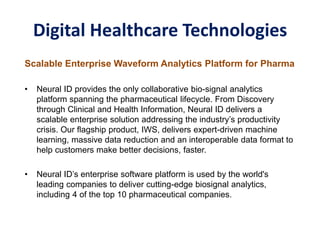 Digital Healthcare Technologies
Scalable Enterprise Waveform Analytics Platform for Pharma
• Neural ID provides the only collaborative bio-signal analytics
platform spanning the pharmaceutical lifecycle. From Discovery
through Clinical and Health Information, Neural ID delivers a
scalable enterprise solution addressing the industry’s productivity
crisis. Our flagship product, IWS, delivers expert-driven machine
learning, massive data reduction and an interoperable data format to
help customers make better decisions, faster.
• Neural ID’s enterprise software platform is used by the world's
leading companies to deliver cutting-edge biosignal analytics,
including 4 of the top 10 pharmaceutical companies.
 