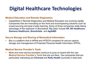 Digital Healthcare Technologies
Medical Education and Remote Diagnostics
• Capabilities in Remote Diagnostics and Medical Education are evolving rapidly.
Companies that are innovating on this front and encompassing solutions such as
crowd-sourcing and peer-2-peer learning. Some of those companies really taking
advantage of the explosion in Biomedical “Big Data' include HP, GE Healthcare,
Siemens Healthcare, Boardvitals and AgileMD
Secure Storage and Sharing of Biomedical Information
• Box is a platform that is HIPAA and HITECH compliant for secure capture,
storage and management of Protected Personal Health Information (PPHI).
Medical Service Provider's Tools
• More and more service providers continue to jump on board with the new
Medical Service Provider's Tools that are out there. Two companies that are
particularly interesting are Clinicast and Reify Health (currently in beta test)
 