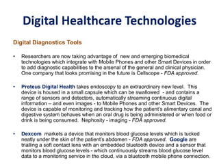 Digital Healthcare Technologies
Digital Diagnostics Tools
• Researchers are now taking advantage of new and emerging biomedical
technologies which integrate with Mobile Phones and other Smart Devices in order
to add diagnostic capabilities to the arsenal of the general and clinical physician.
One company that looks promising in the future is Cellscope - FDA approved.
• Proteus Digital Health takes endoscopy to an extraordinary new level. This
device is housed in a small capsule which can be swallowed - and contains a
range of sensors and detectors, automatically streaming continuous digital
information – and even images - to Mobile Phones and other Smart Devices. The
device is capable of monitoring and tracking how the patient’s alimentary canal and
digestive system behaves when an oral drug is being administered or when food or
drink is being consumed. Nephosity - imaging - FDA approved.
• Dexcom markets a device that monitors blood glucose levels which is tucked
neatly under the skin of the patient’s abdomen - FDA approved. Google are
trialling a soft contact lens with an embedded bluetooth device and a sensor that
monitors blood glucose levels - which continuously streams blood glucose level
data to a monitoring service in the cloud, via a bluetooth mobile phone connection.
 
