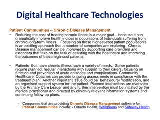 Digital Healthcare Technologies
Patient Communities – Chronic Disease Management
• Reducing the cost of treating chronic illness is a major goal – because it can
dramatically improve health indices in populations of individuals suffering from
chronic long-term illness Focusing on those highest-cost patient population's
is an exciting approach that a number of companies are exploring. Chronic
Disease management can be improved by supporting care providers and
extenders that take on the task of assisting with the healthcare and improving
the outcomes of these high-cost patients.
• Patients that have chronic illness have a variety of needs. Some patients
require planned, regular interactions with support to their carers, focusing on
function and prevention of acute episodes and complications. Community
Healthcare Coaches can provide ongoing assessments in compliance with the
treatment plan. Another important issue could be behavioural modification, and
an organised support system for the patient. Planned interactions are overseen
by the Primary Care Leader and any further intervention must be initiated by the
medical practitioner and directed by clinically relevant information systems and
continuing follow-up plans.
– Companies that are providing Chronic Disease Management software for
Patient Communities include: - Omada Health, Wallgreens and Safeway Health
 
