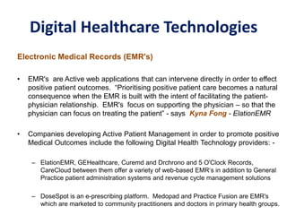 Digital Healthcare Technologies
Electronic Medical Records (EMR's)
• EMR's are Active web applications that can intervene directly in order to effect
positive patient outcomes. “Prioritising positive patient care becomes a natural
consequence when the EMR is built with the intent of facilitating the patient-
physician relationship. EMR's focus on supporting the physician – so that the
physician can focus on treating the patient” - says Kyna Fong - ElationEMR
• Companies developing Active Patient Management in order to promote positive
Medical Outcomes include the following Digital Health Technology providers: -
– ElationEMR, GEHealthcare, Curemd and Drchrono and 5 O'Clock Records,
CareCloud between them offer a variety of web-based EMR‘s in addition to General
Practice patient administration systems and revenue cycle management solutions
– DoseSpot is an e-prescribing platform. Medopad and Practice Fusion are EMR's
which are marketed to community practitioners and doctors in primary health groups.
 