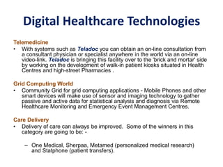 Digital Healthcare Technologies
Telemedicine
• With systems such as Teladoc you can obtain an on-line consultation from
a consultant physician or specialist anywhere in the world via an on-line
video-link. Teladoc is bringing this facility over to the 'brick and mortar' side
by working on the development of walk-in patient kiosks situated in Health
Centres and high-street Pharmacies .
Grid Computing World
• Community Grid for grid computing applications - Mobile Phones and other
smart devices will make use of sensor and imaging technology to gather
passive and active data for statistical analysis and diagnosis via Remote
Healthcare Monitoring and Emergency Event Management Centres.
Care Delivery
• Delivery of care can always be improved. Some of the winners in this
category are going to be: -
– One Medical, Sherpaa, Metamed (personalized medical research)
and Statphone (patient transfers).
 