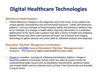 Digital Healthcare Technologies
Behavioural Health Analytics
• Patient Behaviour Analysis is the diagnostic tool of the future. Every patient has
unique genetic characteristic and environmental exposure - habits and behaviour
patterns - and any changes to those everyday habits and behaviour patterns may
be an indicator of a change in health status requiring intervention or a predictive
determinant of the future path a patient may take in terms of health and wellbeing.
Mobile Phones and other smart devices will make use of sensor and imaging
technology to gather passive and active data for statistical analysis and diagnosis.
Biomedical “Big Data” Management and Analytics
• Anapsis and EMBI, focus on Biomedical “Big Data” Management and
Analytics. This service is highly customisable for every client.
• Ginger.io is another example of a Behavioural Analytics platform. Ginger.io
examines patterns of everyday activity which are used as points of entry for
understanding larger issues such as paediatrics requirements, geriatrics needs
and mental health care for schemes such as Care in the Community and Assisted
Living at Home.
 