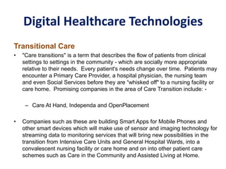 Digital Healthcare Technologies
Transitional Care
• "Care transitions" is a term that describes the flow of patients from clinical
settings to settings in the community - which are socially more appropriate
relative to their needs. Every patient's needs change over time. Patients may
encounter a Primary Care Provider, a hospital physician, the nursing team
and even Social Services before they are “whisked off" to a nursing facility or
care home. Promising companies in the area of Care Transition include: -
– Care At Hand, Independa and OpenPlacement
• Companies such as these are building Smart Apps for Mobile Phones and
other smart devices which will make use of sensor and imaging technology for
streaming data to monitoring services that will bring new possibilities in the
transition from Intensive Care Units and General Hospital Wards, into a
convalescent nursing facility or care home and on into other patient care
schemes such as Care in the Community and Assisted Living at Home.
 