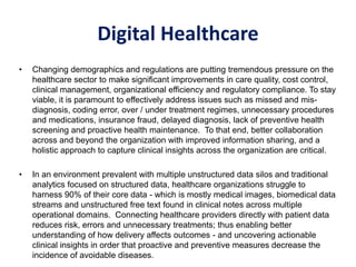 • Changing demographics and regulations are putting tremendous pressure on the
healthcare sector to make significant improvements in care quality, cost control,
clinical management, organizational efficiency and regulatory compliance. To stay
viable, it is paramount to effectively address issues such as missed and mis-
diagnosis, coding error, over / under treatment regimes, unnecessary procedures
and medications, insurance fraud, delayed diagnosis, lack of preventive health
screening and proactive health maintenance. To that end, better collaboration
across and beyond the organization with improved information sharing, and a
holistic approach to capture clinical insights across the organization are critical.
• In an environment prevalent with multiple unstructured data silos and traditional
analytics focused on structured data, healthcare organizations struggle to
harness 90% of their core data - which is mostly medical images, biomedical data
streams and unstructured free text found in clinical notes across multiple
operational domains. Connecting healthcare providers directly with patient data
reduces risk, errors and unnecessary treatments; thus enabling better
understanding of how delivery affects outcomes - and uncovering actionable
clinical insights in order that proactive and preventive measures decrease the
incidence of avoidable diseases.
Digital Healthcare
Digital Healthcare
 